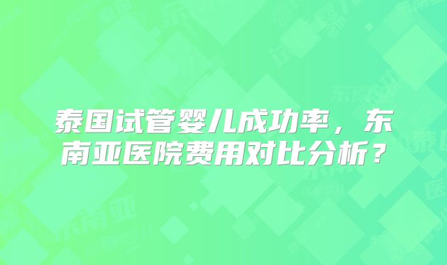 泰国试管婴儿成功率，东南亚医院费用对比分析？