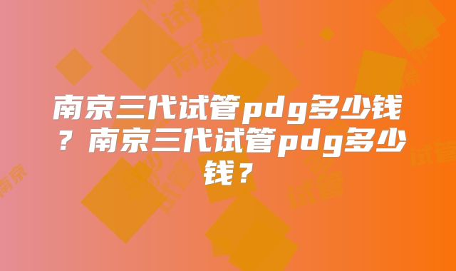南京三代试管pdg多少钱？南京三代试管pdg多少钱？
