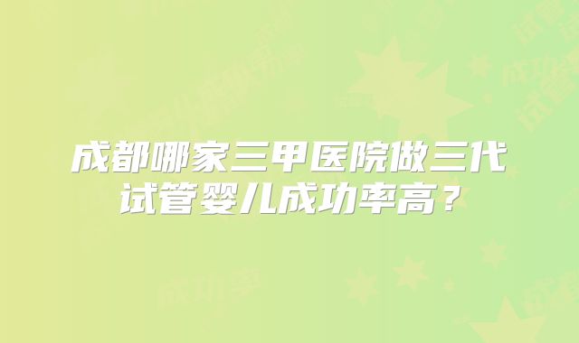 成都哪家三甲医院做三代试管婴儿成功率高？