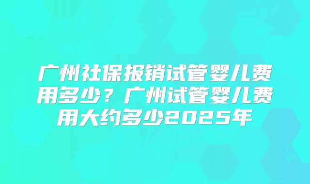 广州社保报销试管婴儿费用多少？广州试管婴儿费用大约多少2025年