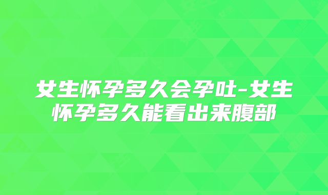 女生怀孕多久会孕吐-女生怀孕多久能看出来腹部