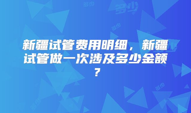 新疆试管费用明细,新疆试管做一次涉及多少金额?