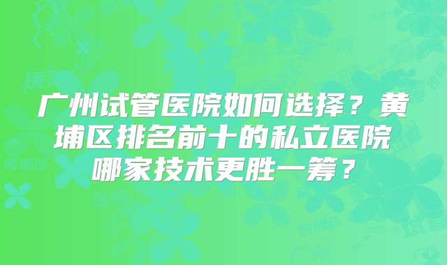 广州试管医院如何选择？黄埔区排名前十的私立医院哪家技术更胜一筹？
