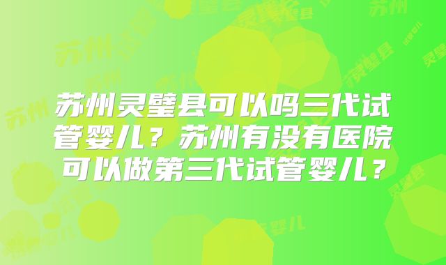 苏州灵璧县可以吗三代试管婴儿?苏州有没有医院可以做第三代试管婴儿?