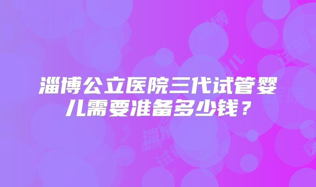 淄博公立医院三代试管婴儿需要准备多少钱？