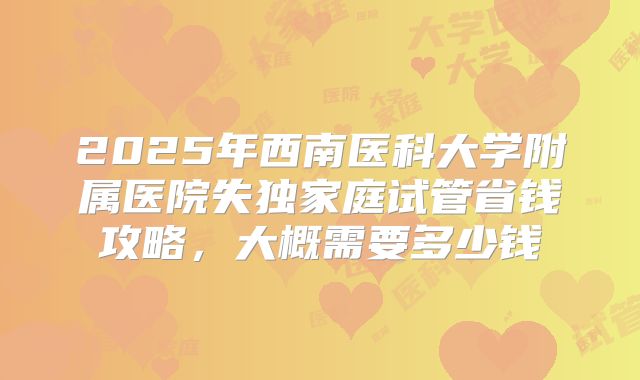 2025年西南医科大学附属医院失独家庭试管省钱攻略，大概需要多少钱
