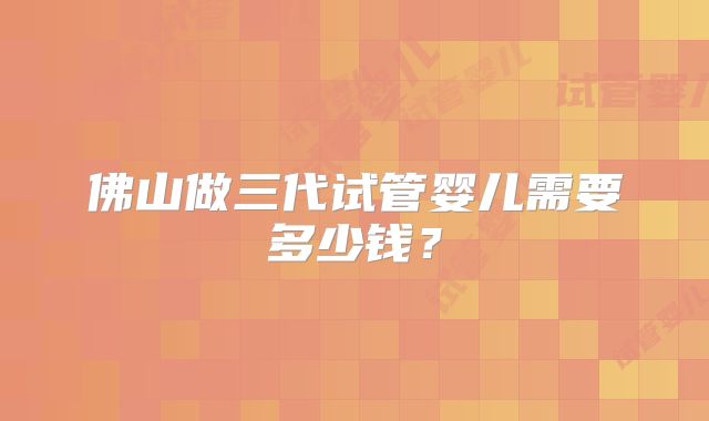 佛山做三代试管婴儿需要多少钱？