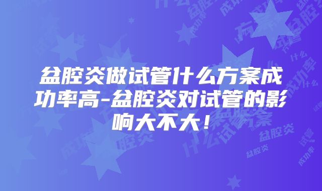 盆腔炎做试管什么方案成功率高-盆腔炎对试管的影响大不大！