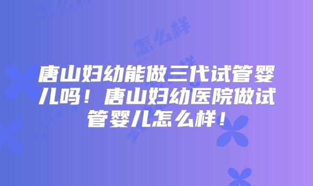 唐山妇幼能做三代试管婴儿吗！唐山妇幼医院做试管婴儿怎么样！
