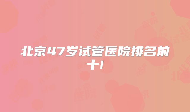 北京47岁试管医院排名前十!