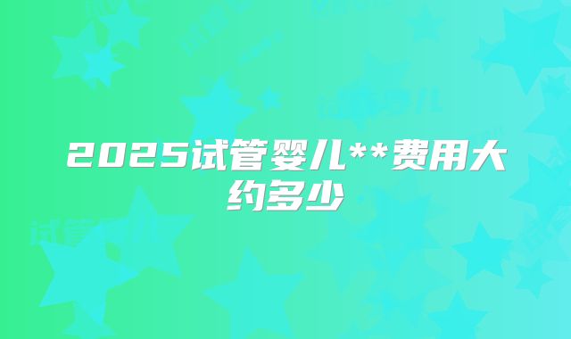 2025试管婴儿**费用大约多少