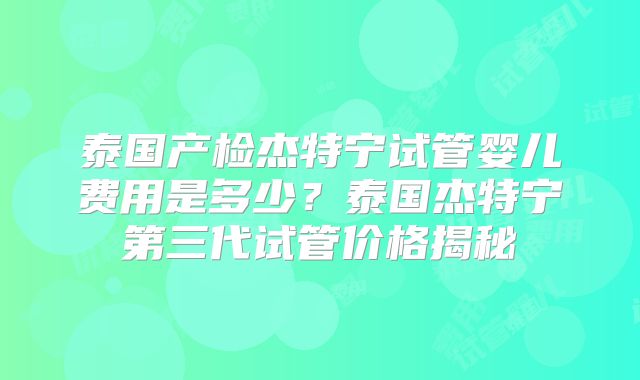 泰国产检杰特宁试管婴儿费用是多少？泰国杰特宁第三代试管价格揭秘