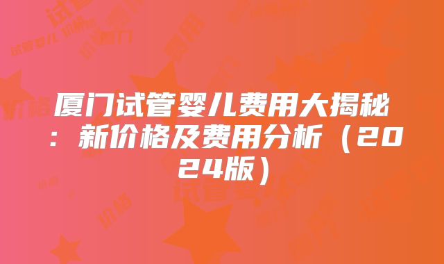 厦门试管婴儿费用大揭秘：新价格及费用分析（2024版）