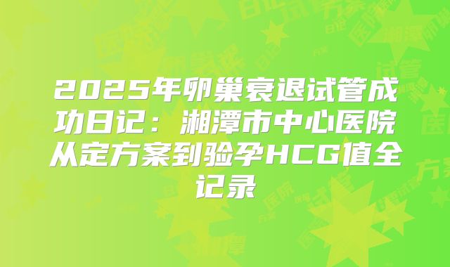 2025年卵巢衰退试管成功日记：湘潭市中心医院从定方案到验孕HCG值全记录