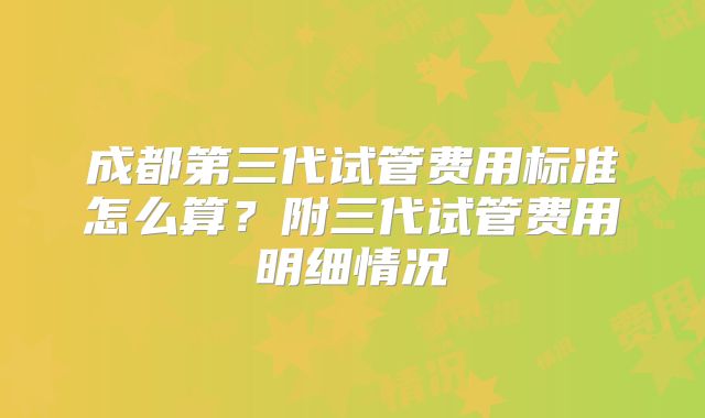 成都第三代试管费用标准怎么算？附三代试管费用明细情况