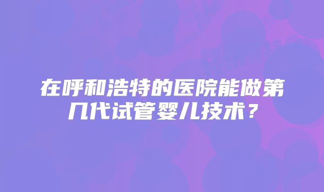 在呼和浩特的医院能做第几代试管婴儿技术？