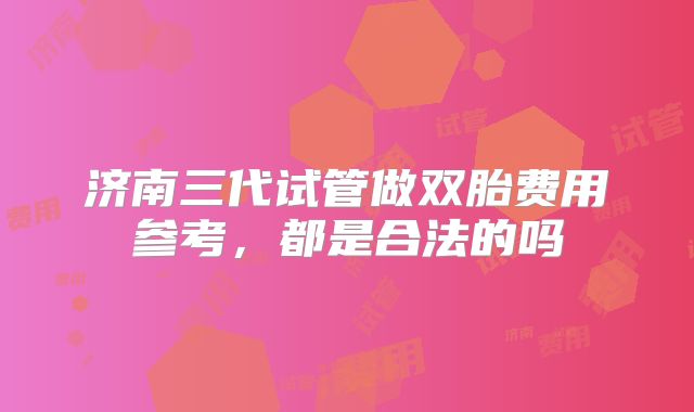 济南三代试管做双胎费用参考,都是合法的吗