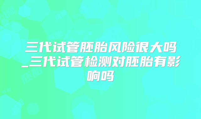 三代试管胚胎风险很大吗_三代试管检测对胚胎有影响吗