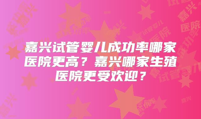 嘉兴试管婴儿成功率哪家医院更高？嘉兴哪家生殖医院更受欢迎？