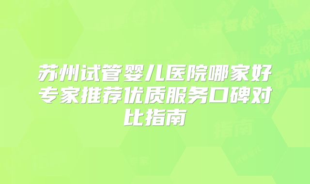 苏州试管婴儿医院哪家好专家推荐优质服务口碑对比指南