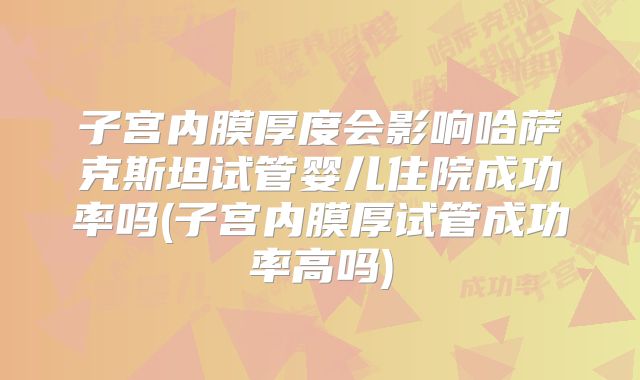 子宫内膜厚度会影响哈萨克斯坦试管婴儿住院成功率吗(子宫内膜厚试管成功率高吗)
