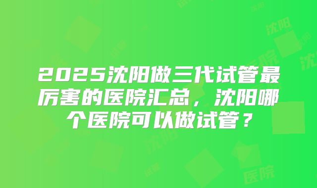 2025沈阳做三代试管最厉害的医院汇总，沈阳哪个医院可以做试管？
