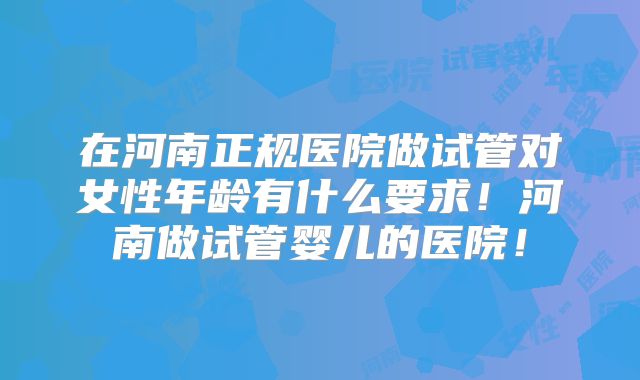 在河南正规医院做试管对女性年龄有什么要求！河南做试管婴儿的医院！