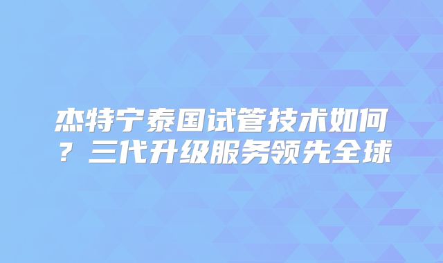 杰特宁泰国试管技术如何？三代升级服务领先全球