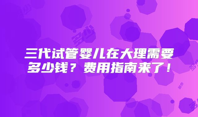 三代试管婴儿在大理需要多少钱？费用指南来了！