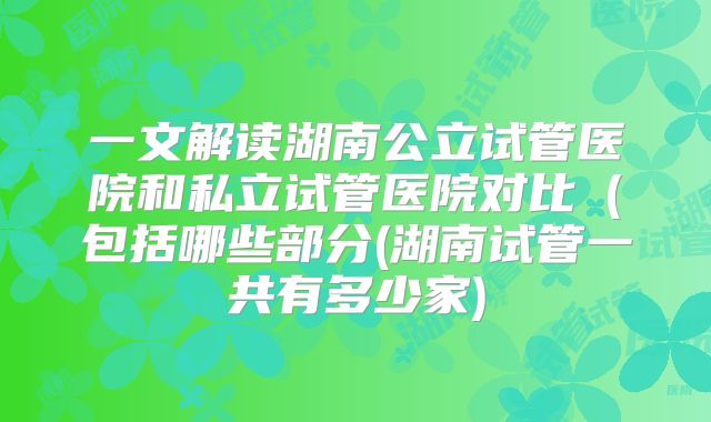 一文解读湖南公立试管医院和私立试管医院对比（包括哪些部分(湖南试管一共有多少家)