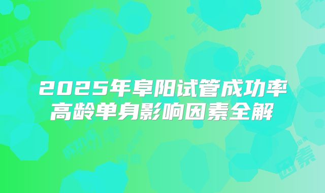 2025年阜阳试管成功率高龄单身影响因素全解