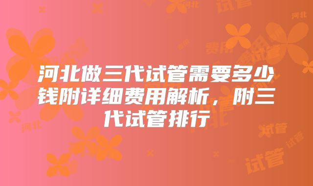 河北做三代试管需要多少钱附详细费用解析，附三代试管排行