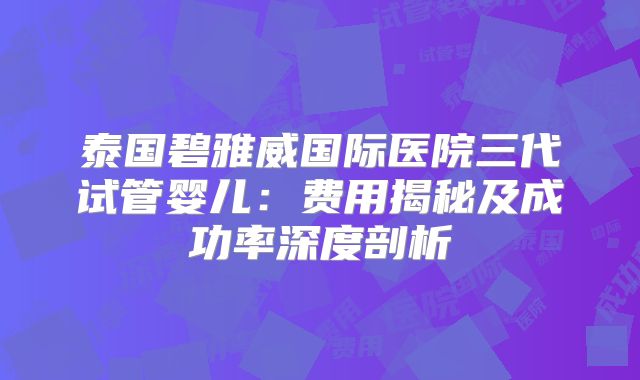 泰国碧雅威国际医院三代试管婴儿：费用揭秘及成功率深度剖析