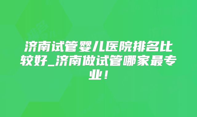 济南试管婴儿医院排名比较好_济南做试管哪家最专业！