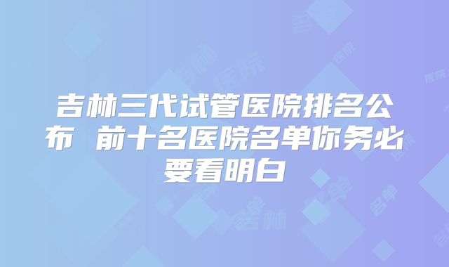 吉林三代试管医院排名公布 前十名医院名单你务必要看明白