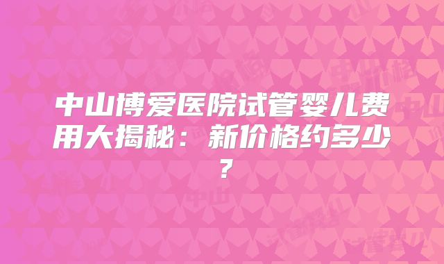 中山博爱医院试管婴儿费用大揭秘：新价格约多少？