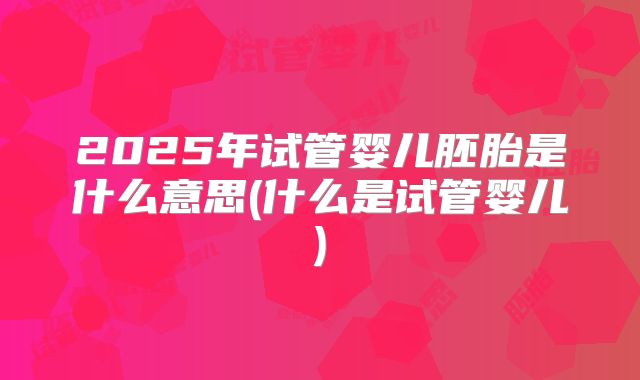 2025年试管婴儿胚胎是什么意思(什么是试管婴儿)