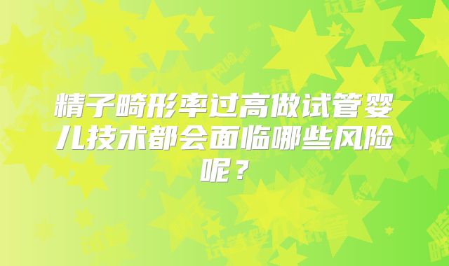精子畸形率过高做试管婴儿技术都会面临哪些风险呢?