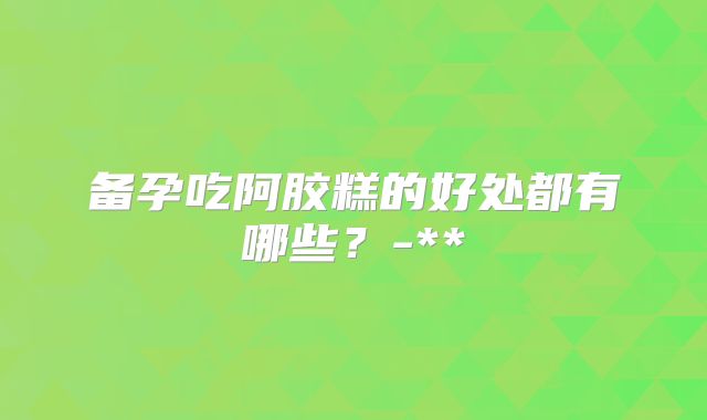 备孕吃阿胶糕的好处都有哪些？-**