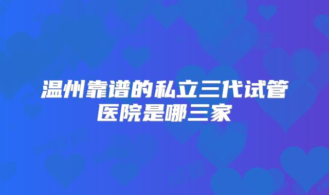 温州靠谱的私立三代试管医院是哪三家
