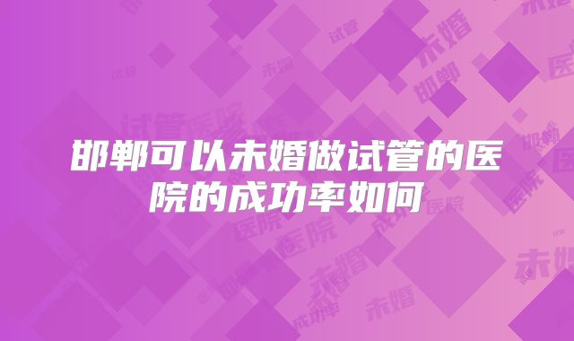 邯郸可以未婚做试管的医院的成功率如何