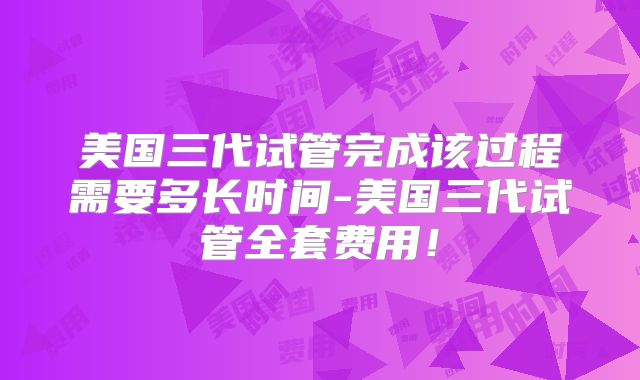 美国三代试管完成该过程需要多长时间-美国三代试管全套费用！