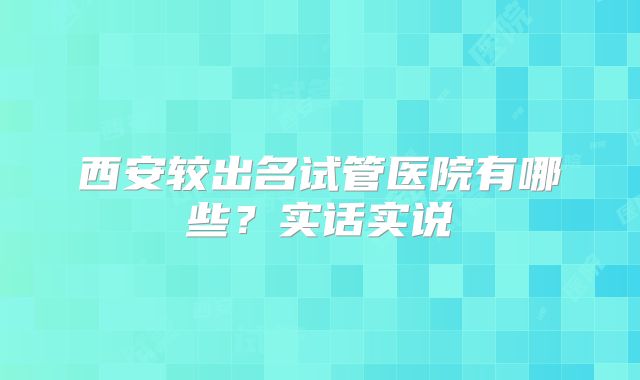 西安较出名试管医院有哪些？实话实说