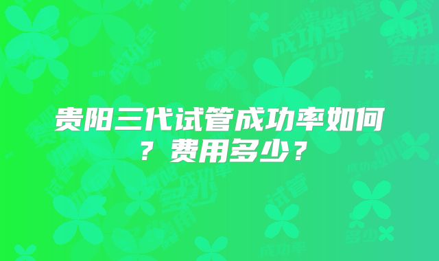 贵阳三代试管成功率如何?费用多少?