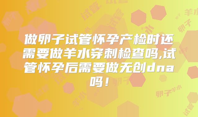 做卵子试管怀孕产检时还需要做羊水穿刺检查吗,试管怀孕后需要做无创dna吗！