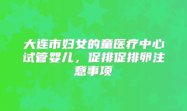 大连市妇女的童医疗中心试管婴儿，促排促排卵注意事项