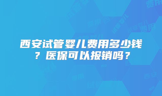 西安试管婴儿费用多少钱?医保可以报销吗?