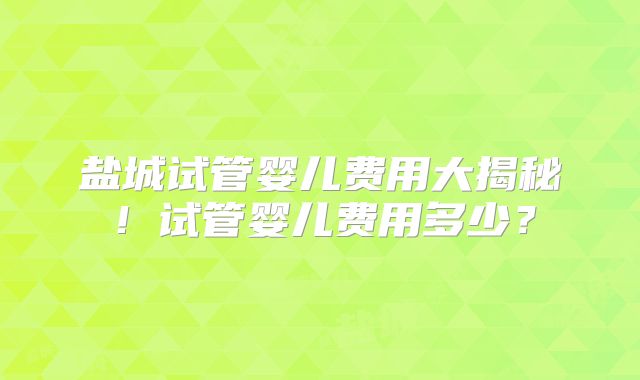 盐城试管婴儿费用大揭秘！试管婴儿费用多少？
