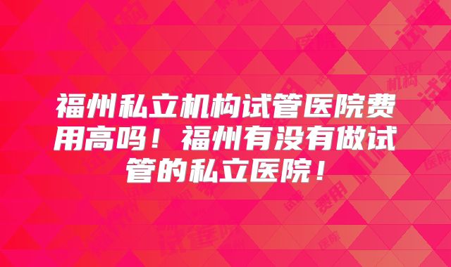 福州私立机构试管医院费用高吗!福州有没有做试管的私立医院!