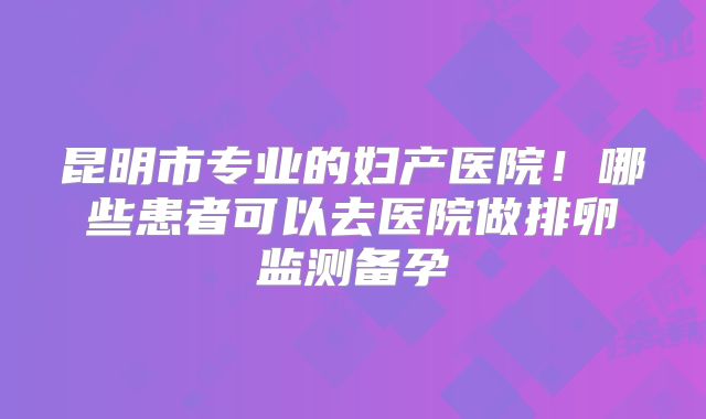 昆明市专业的妇产医院！哪些患者可以去医院做排卵监测备孕